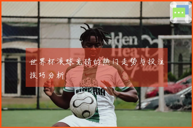 世界杯滚球竞猜的热门走势与投注技巧分析